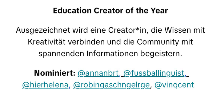 Education Creator of the Year Ausgezeichnet wird eine Creator*in, die Wissen mit Kreativität verbinden und die Community mit spannenden Informationen begeistern. Nominiert: @annanbrt, @fussballinguist, @hierhelena, @robingaschngelrge, @vinqcent .