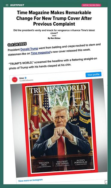 President Donald Trump went from balding and crepe-necked to stern and statesman-like on Time magazine’s new cover released this week.
“TRUMP’S WORLD,” screamed the headline with a flattering straight-on photo of Trump with his hands clasped at his chin.
https://www.huffpost.com/entry/time-magazine-flattering-trump-cover_n_68fb6051e4b0bc7dc61fa16d