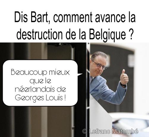 Un meme en français. En haut, le texte demande : "Dis Bart, comment avance la destruction de la Belgique ?" (Dis Bart, comment avance la destruction de la Belgique ?). En bas à droite se trouve une photo de Bart De Wever, homme politique belge, souriant et faisant un signe de pouce levé. Une bulle de dialogue, semblant provenir de Bart De Wever, dit : "Beaucoup mieux que le néerlandais de Georges Louis !" (Beaucoup mieux que le néerlandais de Georges Louis !).