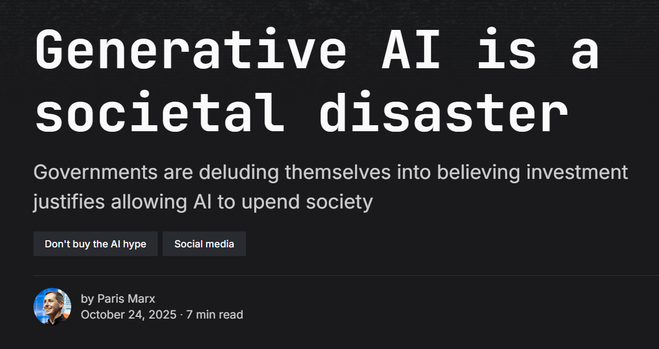 Generative AI is a societal disaster
Governments are deluding themselves into believing investment justifies allowing AI to upend society

Don't buy the AI hype
Social media
Paris Marx
by Paris Marx
October 24, 2025 ∙ 7 min read

https://disconnect.blog/generative-ai-is-a-societal-disaster/