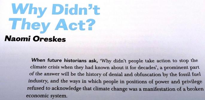 Why Didn't They Act?
by Naomi Oreskes
When future historians ask, ‘Why didn’t people take action to stop the
climate crisis when they had known about it for decades’, a prominent part
of the answer will be the history of denial and obfuscation by the fossil fuel
industry, and the ways in which people in positions of power and privilege
refused to acknowledge that climate change was a manifestation of a broken
economic system.