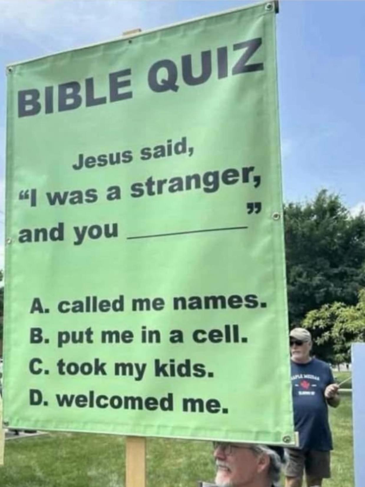 Sign on a 'no kings' protest which mentions: 
Bible quiz
Jesus said, "I was a stranger, and you _______________"
A. called me names.
B. put me in a cell.
C. took my kids.
D. welcomed me.