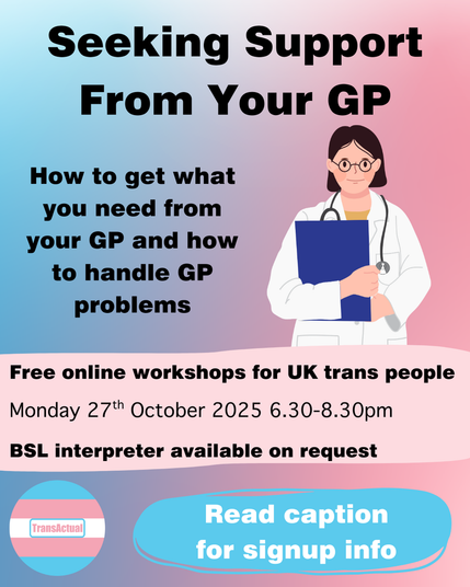 Text reads: Seeking Support From Your GP

How to get what you need from your GP and how to handle GP problems

Free online workshops for UK trans people. 
Saturday 27th October  2025 6.30-8.30pm
BSL interpreter available on request
Read caption for signup info

Image is a person in a white coat holding a clipboard with a stethoscope around their neck.