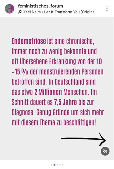 Ein Instagram-Beitrag, der die zweite Folie in einem Karussell darstellt. Der Hintergrund ist hellbeige. Im Zentrum des Bildes steht ein längerer pinkfarbener Text in serifenloser Schrift, der über Endometriose informiert: **"Endometriose ist eine chronische, immer noch zu wenig bekannte und oft übersehene Erkrankung von der 10 - 15 % der menstruierenden Personen betroffen sind. In Deutschland sind das etwa 2 Millionen Menschen. Im Schnitt dauert es 7,5 Jahre bis zur Diagnose. Genug Gründe um sich mehr mit diesem Thema zu beschäftigen!"**. Unten rechts ist ein handgezeichneter, schwarzer Pfeil, der nach rechts zeigt. Oben links sind das Profilbild und der Name **"feministisches\_forum"** zu sehen, darunter der Hinweis auf Musik.