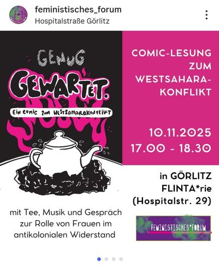 Ein Instagram-Beitrag, der eine Veranstaltung ankündigt. Das Bild ist vertikal in zwei Hälften geteilt. Die linke Hälfte hat einen schwarzen Hintergrund. Dort steht in weißer, handgeschriebener Schrift **"GENUG"** und darunter in großen, pinkfarbenen, umrandeten Buchstaben, die von einer Flamme umgeben sind, **"GEWARTET"**. Darunter steht in kleinerer weißer Schrift **"EIN COMIC ZUM WESTSAHARAKONFLIKT"**. Im unteren Teil dieser Hälfte ist eine schwarz-weiße Illustration einer Teekanne abgebildet, die auf einem Haufen schwarzer Masse (vermutlich Kohle oder Erde) steht. Ganz unten links steht in schwarzer Schrift: **"mit Tee, Musik und Gespräch zur Rolle von Frauen im antikolonialen Widerstand"**.

Die rechte Hälfte des Bildes hat einen leuchtend pinkfarbenen Hintergrund. Dort steht in weißer Schrift: **"COMIC-LESUNG ZUM WESTSAHARAKONFLIKT"**. Darunter sind das Datum und die Uhrzeit angegeben: **"10.11.2025 17.00 - 18.30"**. Im unteren rechten Bereich steht der Veranstaltungsort: **"in GÖRLITZ FLINTA\*rie (Hospitalstr. 29)"**. Ganz unten rechts ist ein Banner-Logo des **"FEMINISTISCHES\*FORUM"** abgebildet. Oben links sind das Profilbild und der Name **"feministisches\_forum"** zu sehen, darunter der Standort **"Hospitalstraße Görlitz"**.