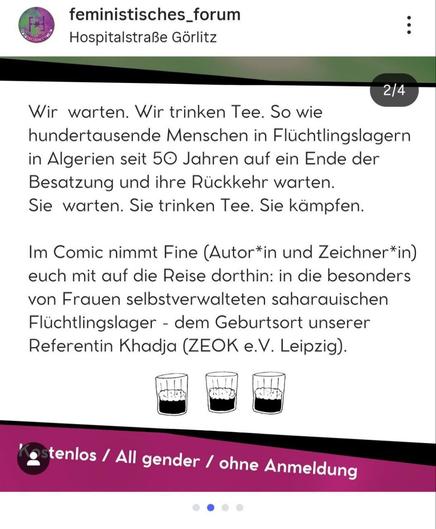 Ein Instagram-Beitrag, der die zweite Folie in einem Karussell darstellt. Der Hintergrund ist hellbeige. Im Zentrum des Bildes steht ein längerer schwarzer Text in serifenloser Schrift, der sich auf den Westsahara-Konflikt bezieht und die Comic-Lesung bewirbt.

Der obere Absatz lautet: **"Wir warten. Wir trinken Tee. So wie hunderttausende Menschen in Flüchtlingslagern in Algerien seit 50 Jahren auf ein Ende der Besatzung und ihre Rückkehr warten. Sie warten. Sie trinken Tee. Sie kämpfen."**

Der nächste Absatz besagt: **"Im Comic nimmt Fine (Autor\*in und Zeichner\*in) euch mit auf die Reise dorthin: in die besonders von Frauen selbstverwalteten saharauischen Flüchtlingslager - dem Geburtsort unserer Referentin Khadja (ZEOK e.V. Leipzig)."**

Unter dem Text sind drei kleine, stilisierte Schwarz-Weiß-Zeichnungen von Gläsern mit dunklem Inhalt (vermutlich Tee) abgebildet.

Ein breiter pink-violetter Streifen überlagert den untersten Rand des Bildes. Darauf steht in weißer Schrift: **"Kostenlos / All gender / ohne Anmeldung"**.

Oben links sind das Profilbild und der Name **"feministisches\_forum"** zu sehen, darunter der Standort **"Hospitalstraße Görlitz"**.