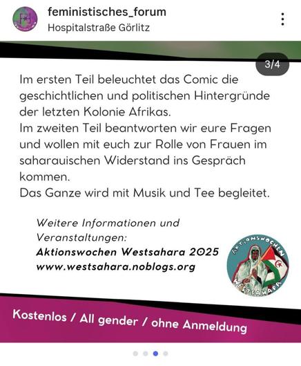 Ein Instagram-Beitrag, der die vierte Folie in einem Karussell darstellt. Der Hintergrund ist hellbeige. Im Zentrum des Bildes steht ein längerer schwarzer Text in serifenloser Schrift, der den Inhalt der Comic-Lesung beschreibt: **"Im ersten Teil beleuchtet das Comic die geschichtlichen und politischen Hintergründe der letzten Kolonie Afrikas. Im zweiten Teil beantworten wir eure Fragen und wollen mit euch zur Rolle von Frauen im saharauischen Widerstand ins Gespräch kommen. Das Ganze wird mit Musik und Tee begleitet."**

Darunter steht **"Weitere Informationen und Veranstaltungen:"**, gefolgt von **"Aktionswochen Westsahara 2025"** und der Webseite **"www.westsahara.noblogs.org"**. Rechts davon ist ein rundes Logo der **"AKTIONSWOCHEN WESTSAHARA"** mit der Abbildung einer Person in traditioneller Kleidung vor einer Flagge und dem Schriftzug "Westsahara" zu sehen.

Ein breiter pink-violetter Streifen überlagert den untersten Rand des Bildes. Darauf steht in weißer Schrift: **"Kostenlos / All gender / ohne Anmeldung"**.

Oben links sind das Profilbild und der Name **"feministisches\_forum"** zu sehen, darunter der Standort **"Hospitalstraße Görlitz"**.
