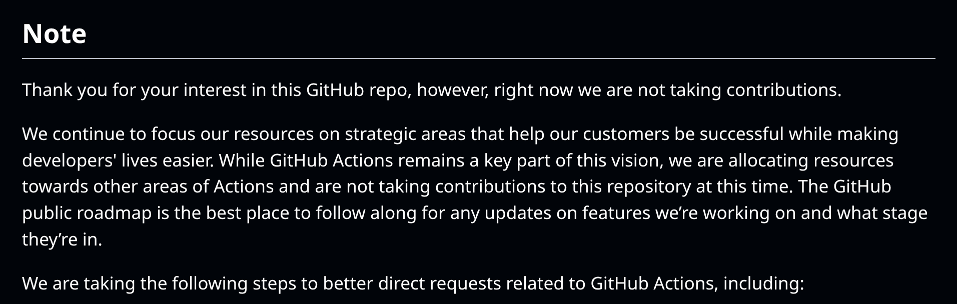 Screenshot of text saying: "Note Thank you for your interest in this GitHub repo, however, right now we are not taking contributions. We continue to focus our resources on strategic areas that help our customers be successful while making developers' lives easier. While GitHub Actions remains a key part of this vision, we are allocating resources towards other areas of Actions and are not taking contributions to this repository at this time. The GitHub public roadmap is the best place to follow along for any updates on features we’re working on and what stage they’re in. We are taking the following steps to better direct requests related to GitHub Actions, including:"