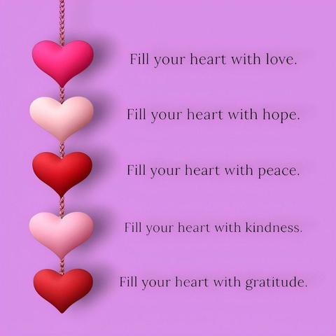 Fill your heart with love.
Fill your heart with hope.
Fill your heart with peace.
Fill your heart with kindness.
Fill your heart with gratitude.