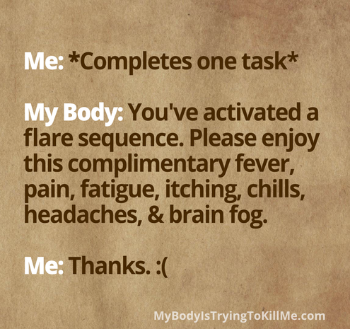 Me: *Completes one task* 

My Body: You've activated a flare sequence. Please enjoy this complimentary fever, pain, fatigue, itching, chills, headaches, & brain fog. 

Me: Thanks. :( 