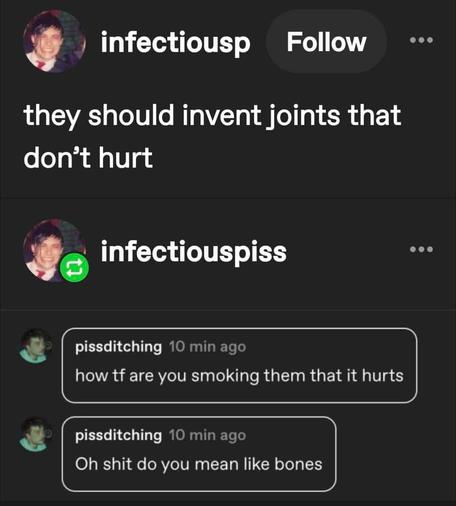 infectiousp
they should invent joints that don't hurt

pissditching how tf are you smoking them that it hurts. oh shit do you mean like bones