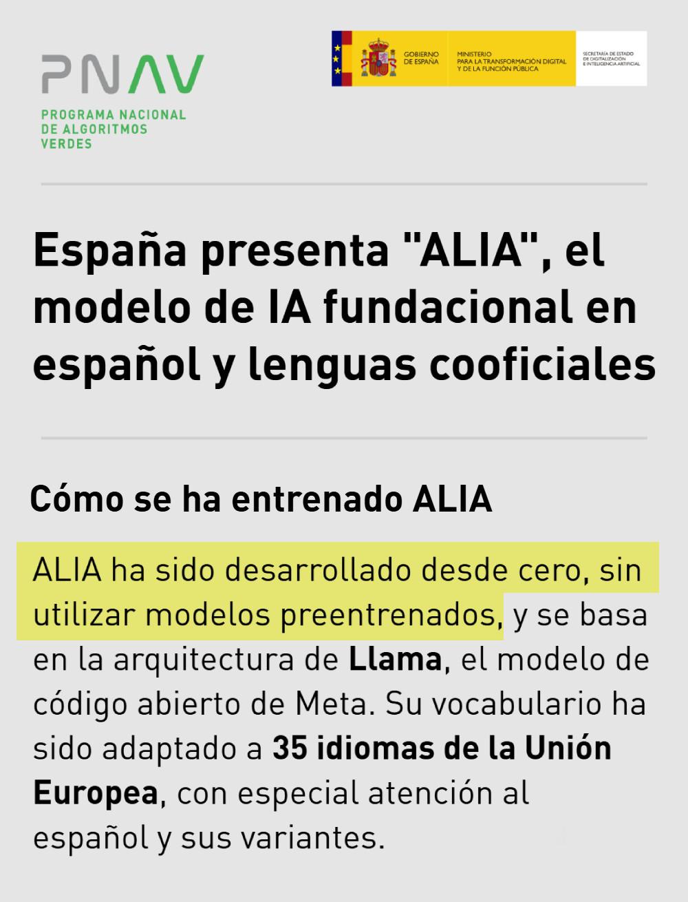 España presenta "ALIA", el modelo de IA fundacional en español y lenguas cooficiales
Lun, 10/02/2025 - 17:01
Transformación Digital
https://algoritmosverdes.gob.es/es/noticias/espana-presenta-alia-el-modelo-de-ia-fundacional-en-espanol-y-lenguas-cooficiales
Cómo se ha entrenado ALIA 
ALIA ha sido desarrollado desde cero, sin utilizar modelos preentrenados, y se basa en la arquitectura de Llama, el modelo de código abierto de Meta. Su vocabulario ha sido adaptado a 35 idiomas de la Unión Europea, con especial atención al español y sus variantes.