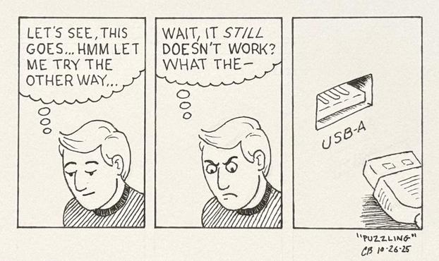 Ink drawing of a three-panel cartoon strip. In panel one a man with a calm expression is looking down at something, thinking, "Let's see, this goes...hmm, let me try the other way..." In panel two the man has a very annoyed expression and is thinking, "Wait, it *still* doesn't work? What the–". In panel three the viewpoint changes to show what he's looking at. It's a USB-A port.