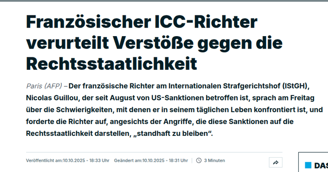 eo °
Franzosischer ICC-Richter
° oe °
verurteilt VerstoBe gegen die
° °
Rechtsstaatlichkeit
Paris (AFP) - Der franzésische Richter am Internationalen Strafgerichtshof (IStGH),
Nicolas Guillou, der seit August von US-Sanktionen betroffen ist, sprach am Freitag
uber die Schwierigkeiten, mit denen er in seinem taglichen Leben konfrontiert ist, und
forderte die Richter auf, angesichts der Angriffe, die diese Sanktionen auf die
Rechtsstaatlichkeit darstellen, ,standhaft zu bleiben”.
Versffenticht am:1010.2025 - 18:33 Uhr Geandert am:1010.2025 - 18:31 Ur | 3 Minuten » HDA:
