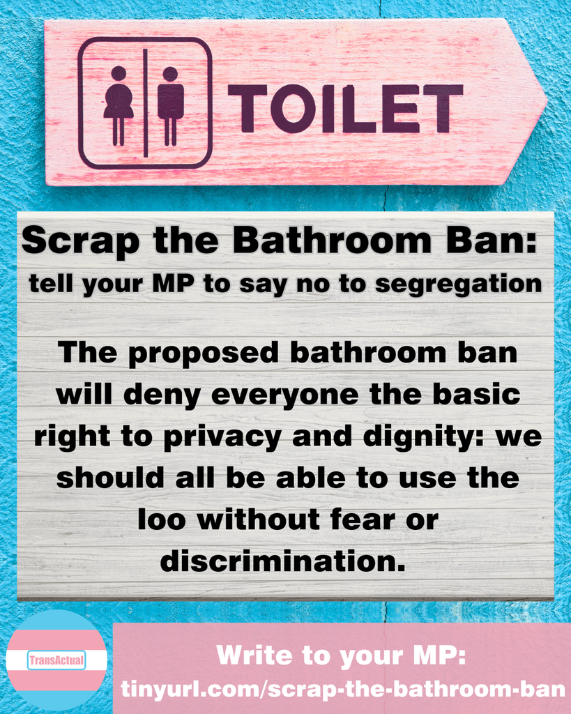Image of a pink wooden sign that reads 'TOILET' with 'male' and 'female' toilet symbols. Text reads:  Scrap the Bathroom Ban: 
tell your MP to say no to segregation. The proposed bathroom ban will deny everyone the basic right to privacy and dignity: we should all be able to use the loo without fear or discrimination. Write to your MP: 
tinyurl.com/scrap-the-bathroom-ban