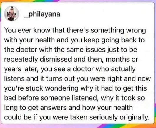 _philayana


You ever know that there's something wrong with your health and you keep going back to the doctor with the same issues just to be repeatedly dismissed and then, months or years later, you see a doctor who actually listens and it turns out you were right and now you're stuck wondering why it had to get bad before someone listened, why it took so long to get answers and how your health could be if you were taken seriously originally.

