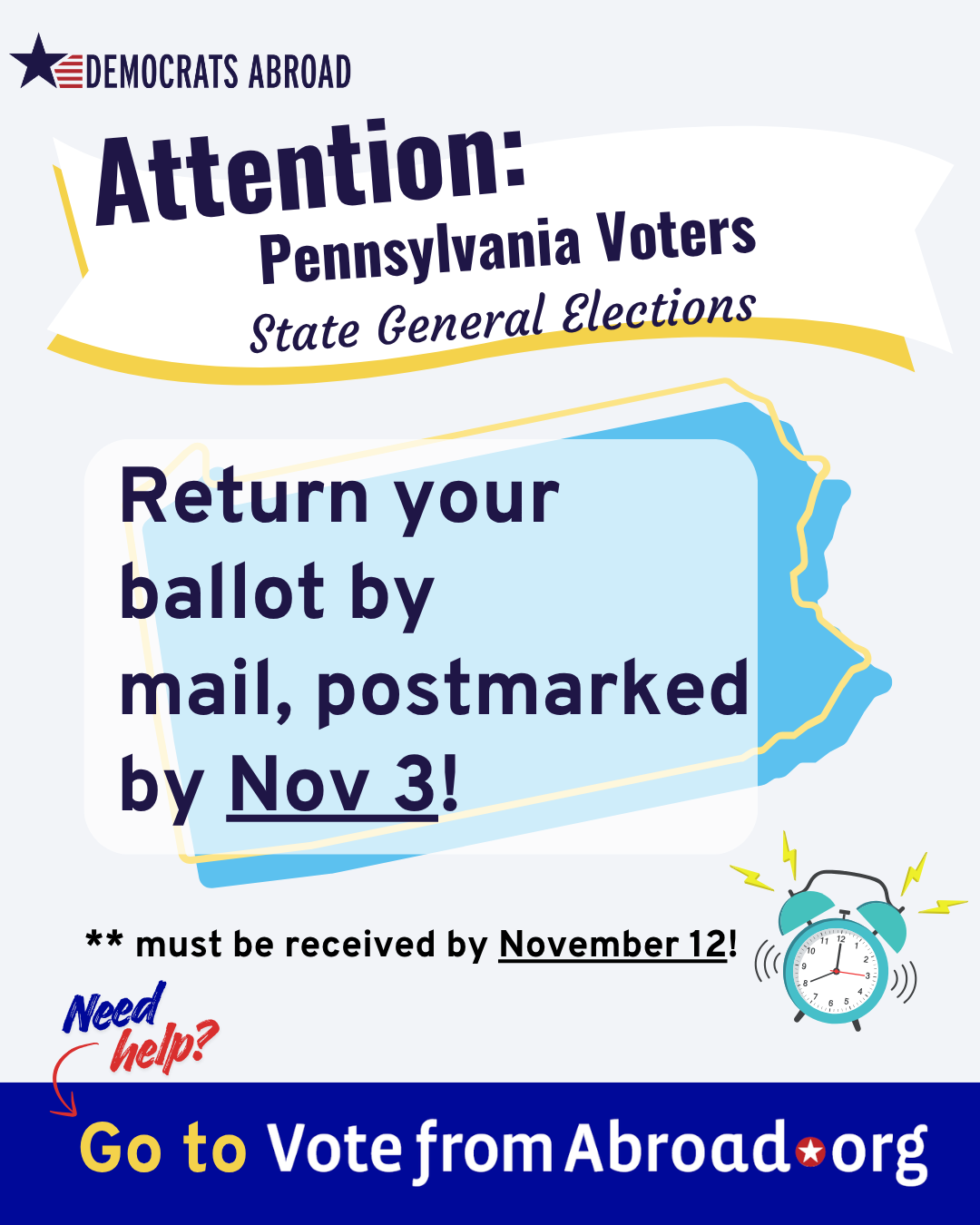 A graphic with the outline of the state of Pennsylvania in the backrgound, 
The image of an alarm clock is at lower right. 
Text says "Attention Pennsylvania voters. State General Elections.
Return your ballot by mail, postmarked by Nov 3!
Must be received by November 12!
Need help? Go to Vote From Abroad dot org
