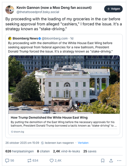 Screenshot of a quote post by Kevin Gannon (now a Moo Deng fan account) on Bluesky:

‪@thetattooedprof.bsky.social‬
By proceeding with the loading of my groceries in the car before seeking approval from alleged "cashiers," I forced the issue. It's a strategy known as "stake-driving."
26 oktober 2025 - 15:09

- - -  The quoted post is by Bloomberg News, including a link to their article: with the title: "How Trump demolished The White House East Wing"

‪@bloomberg.com‬
By proceeding with the demolition of the White House East Wing before seeking approval from federal agencies for a new ballroom, President Donald Trump forced the issue. It's a strategy known as "stake-driving."
26 oktober 2025 - 13:30