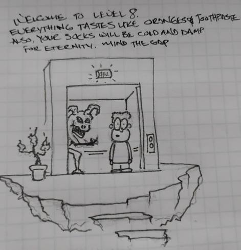 Doodle of an elevator arriving at the 8th level of hell. A demon telling the arriving soul: Welcome to Level 8. Everything tastes like oranges & toothpaste. Also, your socks will be cold and damp for eternity. Mind the gap.