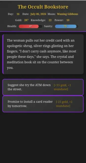 A screenshot of the game showing the Foresight system activated, giving players a chance to see what their actions will result in before choosing.

The Occult Bookstore

Day: 16 Date: July 06,2026 Moon: Waning Gibbous
Gold: 287 Knowledge: 22 Power: 10

The woman pulls out her credit card with an
apologetic shrug, silver rings glinting on her
fingers. "I don't carry cash anymore, like most
people these days," she says. The crystal and
meditation book sit on the counter between
you.
- Suggest she try the ATM down the street [+15 gold, +1 mundane]
- Promise to install a card reader by tomorrow [-25 gold, +2 mundane]
