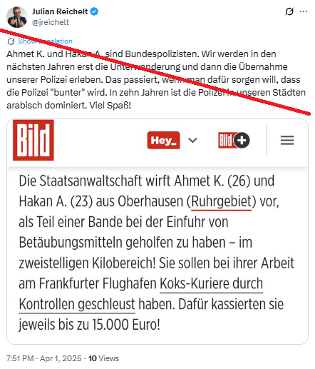 Julian Reichelt @jreichelt
einreichelt

Ahmet K. und Hakan A. sind Bundespolizisten. Wir werden in den
nächsten Jahren erst die Unterwanderung und dann die Übernahme
unserer Polizei erleben. Das passiert, wenn man dafür sorgen will, dass
die Polizei "bunter” wird. In zehn Jahren ist die Polizei in unseren Städten
arabisch dominiert. Viel Spaß!

Bild
Die Staatsanwaltschaft wirft Ahmet K. (26) und
Hakan A. (23) aus Oberhausen (Ruhrgebiet) vor,
als Teil einer Bande bei der Einfuhr von
Betäubungsmitteln geholfen zu haben - im
zweistelligen Kilobereich! Sie sollen bei ihrer Arbeit
am Frankfurter Flughafen Koks-Kuriere durch
Kontrollen geschleust haben. Dafür kassierten sie
jeweils bis zu 15.000 Euro!

7:51PM - Apr, 2025-10 Views
