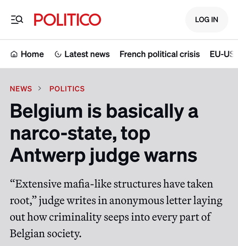 Politico article titled: Belgium is basically a narco-state, top Antwerp judge warns

Subtitle :“Extensive mafia-like structures have taken root,” judge writes in anonymous letter laying out how criminality seeps into every part of Belgian society.
