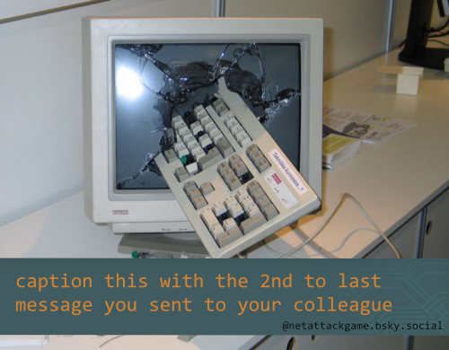image of a broken screen with a keyboard stuck in it
"caption this with the 2nd to last message you sent to your colleage"
@netattackgame.bsky.social