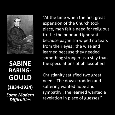SABINE BARING-GOULD (1834-1924) Some Modern Difficulties "At the time when the first great expansion of the Church took place, men felt a need for religious truth; the poor and ignorant because paganism wiped no tears from their eyes; the wise and learned because they needed something stronger as a stay than the speculations of philosophers. Christianity satisfied two great needs. The down-trodden and suffering wanted hope and sympathy; the learned wanted a revelation in place of guesses."