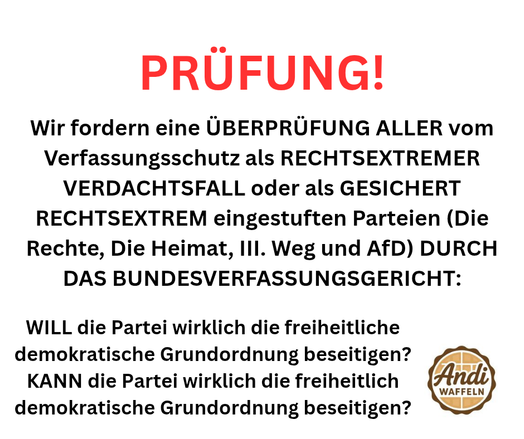 Wir fordern eine ÜBERPRÜFUNG ALLER vom Verfassungsschutz als RECHTSEXTREMER VERDACHTSFALL oder als GESICHERT RECHTSEXTREM eingestuften Parteien (Die Rechte, Die Heimat, III. Weg und AfD) DURCH DAS BUNDESVERFASSUNGSGERICHT:

WILL die Partei die freiheitliche demokratische Grundordnung beseitigen?

KANN die Partei die freiheitlich demokratische Grundordnung beseitigen?