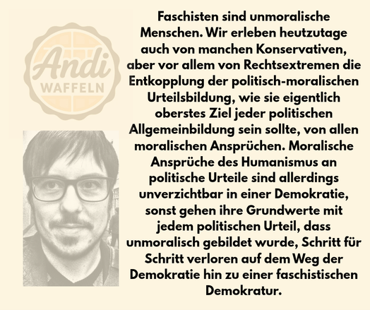 Faschisten sind unmoralische Menschen. Wir erleben heutzutage auch von manchen Konservativen, aber vor allem von Rechtsextremen die Entkopplung der politisch-moralischen Urteilsbildung, wie sie eigentlich oberstes Ziel jeder politischen Allgemeinbildung sein sollte, von allen moralischen Ansprüchen. Moralische Ansprüche des Humanismus an politische Urteile sind allerdings unverzichtbar in einer Demokratie, sonst gehen ihre Grundwerte mit jedem politischen Urteil, dass unmoralisch gebildet wurde, Schritt für Schritt verloren auf dem Weg der Demokratie hin zu einer faschistischen Demokratur.