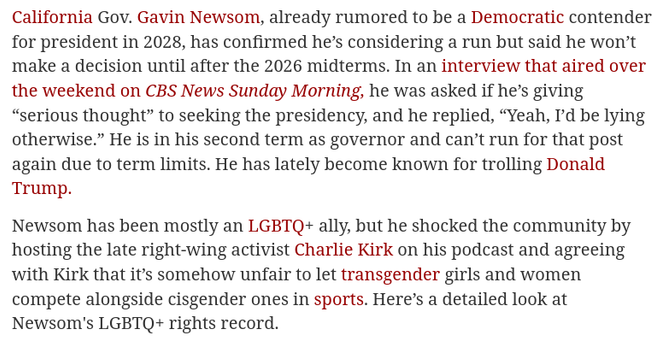  California Gov. #Newsom is considering a presidential run. Here's his LGBTQ+ rights record 
https://www.advocate.com/politics/gavin-newsom-lgbtq-rights-record

🇺🇲 #GOP #Christofascism #SCOTUS #antiLGBTQ
🇨🇦 #Poilievre #DanielleSmith #ScottMoe #Trumpism

Wedge issue/distraction: #transgenocide 
🏳️‍⚧️ #TransLivesMatter #BlackTransLivesMatter #TransRights #TLM #BTLM
https://mastodon.social/@persagen/114186381298087870

#capitalism #inequality #DemocraticSocialism #justice