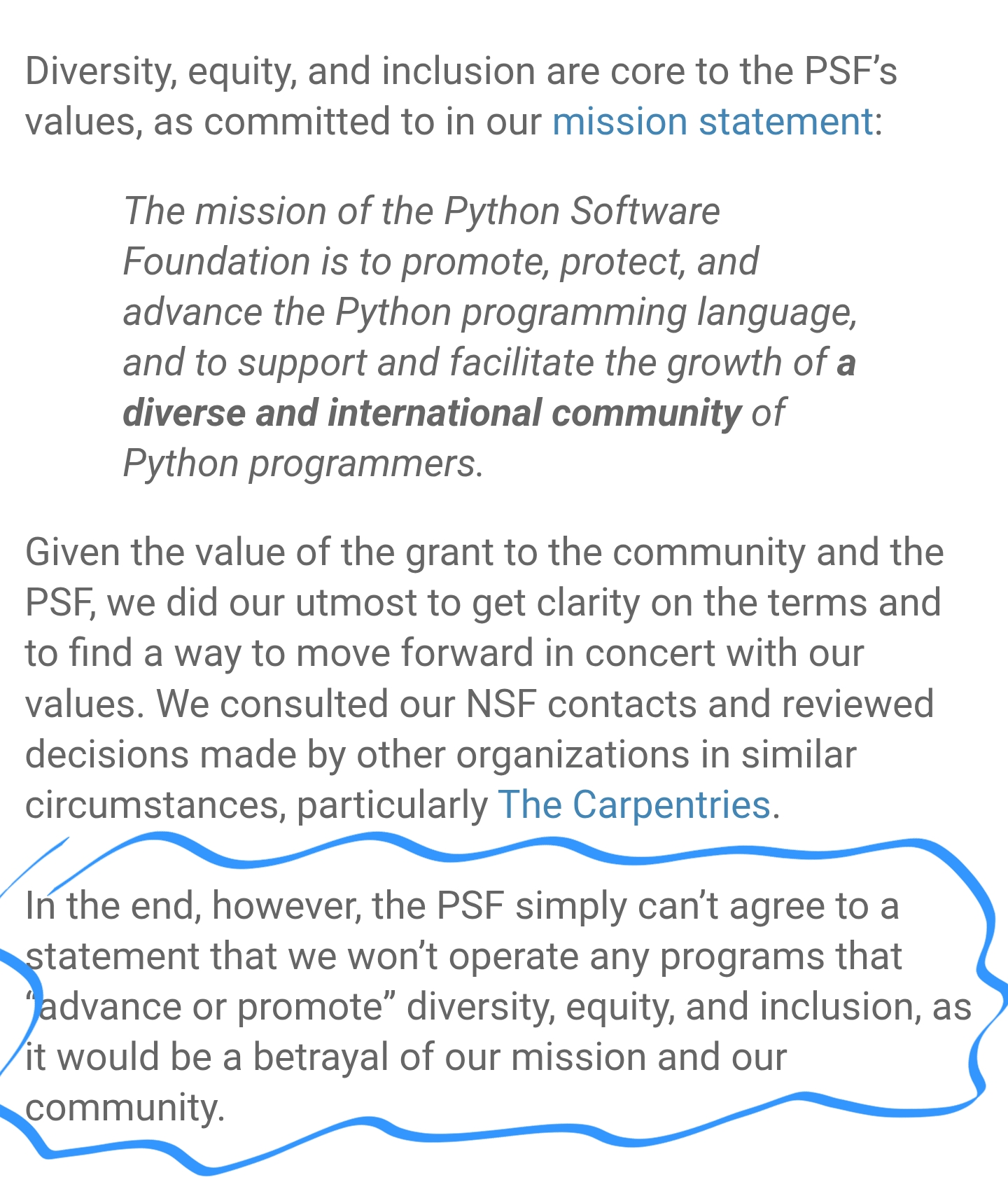 Diversity, equity, and inclusion are core to the PSF’s values, as committed to in our mission statement: 
The mission of the Python Software Foundation is to promote, protect, and advance the Python programming language, and to support and facilitate the growth of a diverse and international community of Python programmers.
Given the value of the grant to the community and the PSF, we did our utmost to get clarity on the terms and to find a way to move forward in concert with our values. We consulted our NSF contacts and reviewed decisions made by other organizations in similar circumstances, particularly The Carpentries.  
In the end, however, the PSF simply can’t agree to a statement that we won’t operate any programs that “advance or promote” diversity, equity, and inclusion, as it would be a betrayal of our mission and our community.