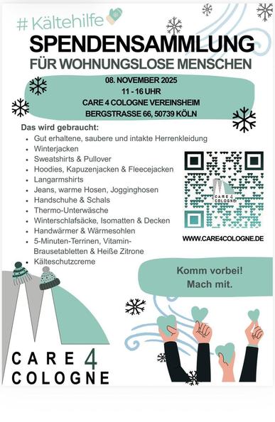 Flyer:


#Kältehilfe
SPENDENSAMMLUNG
FÜR WOHNUNGSLOSE MENSCHEN
08. NOVEMBER 2025
11-16 UHR
CARE 4 COLOGNE VEREINSHEIM BERGSTRASSE 66, 50739 KÖLN
Das wird gebraucht:

Gut erhaltene, saubere und intakte Herrenkleidung Winterjacken
Sweatshirts & Pullover
Hoodies, Kapuzenjacken & Fleecejacken
 Langarmshirts
Jeans, warme Hosen, Jogginghosen
Handschuhe & Schals
Thermo-Unterwäsche
Winterschlafsäcke, Isomatten & Decken
Handwärmer & Wärmesohlen
5-Minuten-Terrinen, Vitamin-
Brausetabletten & Heiße Zitrone
Kälteschutzcreme

WWW.CARE4COLOGNE.DE
Komm vorbei!
Mach mit.