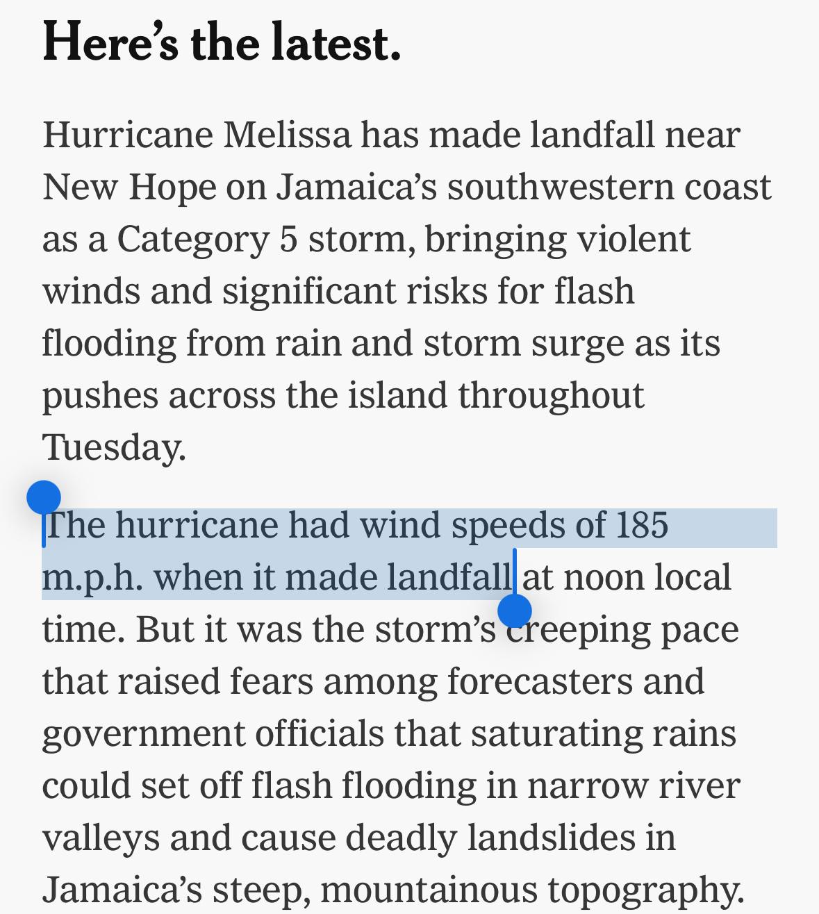 New York Times: Hurricane Melissa has made landfall near New Hope on Jamaica’s southwestern coast as a Category 5 storm, bringing violent winds and significant risks for flash flooding from rain and storm surge as its pushes across the island throughout Tuesday.
The hurricane had wind speeds of 185 m.p.h. when it made landfall at noon local time. But it was the storm’s creeping pace that raised fears among forecasters and government officials that saturating rains could set off flash flooding in narrow river valleys and cause deadly landslides in Jamaica’s steep, mountainous topography.