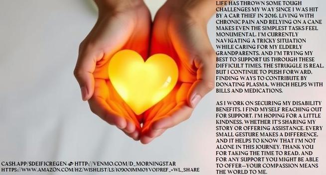 Life has thrown some tough challenges my way, especially after being run over by a car thief in 2016. I live with daily chronic pain that makes even simple tasks feel monumental. As I navigate my disability journey amidst a government shutdown, I find myself relying on my cane more than ever, while also supporting my elderly grandparents as best as I can. It’s a struggle, but I’m determined to keep pushing forward.

Right now, I’m doing what I can to make ends meet, donating plasma to cover bills and medications, but food banks are becoming a necessity. I’m reaching out in hopes of finding a little support, whether through sharing my story or a small contribution. Every bit counts, and I believe that kindness can create ripples of hope in tough times. Thank you for taking the time to read this; it means the world to me.
