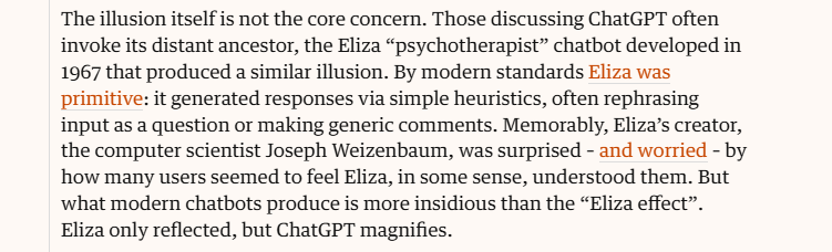 The illusion itself is not the core concern. Those discussing ChatGPT often
invoke its distant ancestor, the Eliza “psychotherapist” chatbot developed in
1967 that produced a similar illusion. By modern standards Eliza was
primitive: it generated responses via simple heuristics, often rephrasing
input as a question or making generic comments. Memorably, Eliza’s creator,
the computer scientist Joseph Weizenbaum, was surprised - and worried - by
how many users seemed to feel Eliza, in some sense, understood them. But
what modern chatbots produce is more insidious than the “Eliza effect”.
Eliza only reflected, but ChatGPT magnifies.