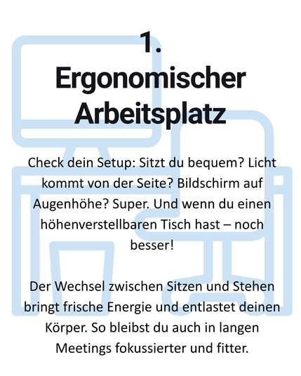 1. Ergonomischer Arbeitsplatz: Check dein Setup: Sitzt du bequem? Licht kommt von der Seite? Bildschirm auf Augenhöhe? Super. Und wenn du einen
höhenverstellbaren Tisch hast — noch besser! Der Wechsel zwischen Sitzen und Stehen bringt frische Energie und entlastet deinen Körper. So bleibst du auch in langen Meetings fokussierter und fitter.