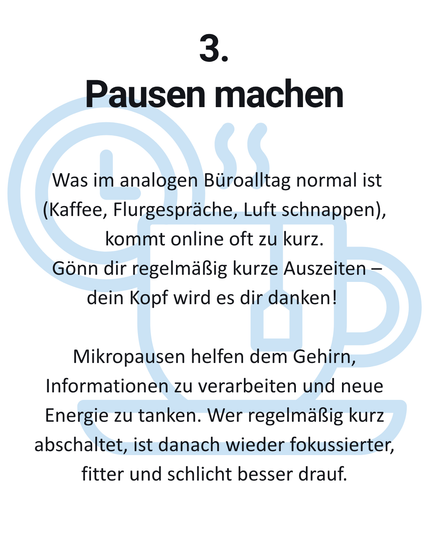 3. Pausen machen Was im analogen Büroalltag normal ist (Kaffee, Flurgespräche, Luft schnappen), kommt online oft zu kurz. Gönn dir regelmäßig kurze Auszeiten — dein Kopf wird es dir danken! Mikropausen helfen dem Gehirn, Informationen zu verarbeiten und neue Energie zu tanken. Wer regelmäßig kurz abschaltet, ist danach wieder fokussierter, fitter und schlicht besser drauf.