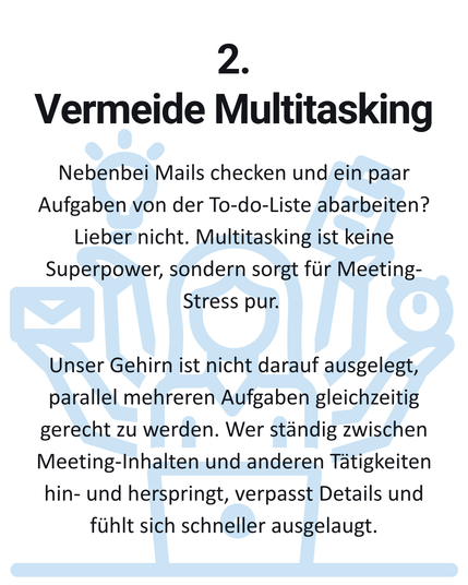2. Vermeide Multitasking: Nebenbei Mails checken und ein paar Aufgaben von der To-do-Liste abarbeiten? Lieber nicht. Multitasking ist keine Superpower, sondern sorgt für Meeting-Stress pur. Unser Gehirn ist nicht darauf ausgelegt, parallel mehreren Aufgaben gleichzeitig gerecht zu werden. Wer ständig zwischen Meeting-Inhalten und anderen Tätigkeiten hin- und herspringt, verpasst Details und fühlt sich schneller ausgelaugt.