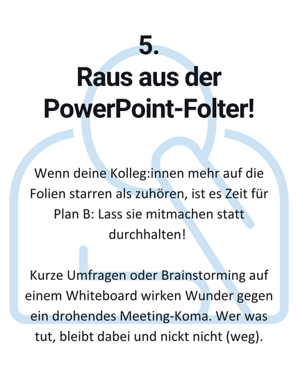 5. Raus aus der PowerPoint-Folter! Wenn deine Kolleg:innen mehr auf die
Folien starren als zuhören, ist es Zeit für Plan B: Lass sie mitmachen statt
durchhalten! Kurze Umfragen oder Brainstorming auf einem Whiteboard wirken Wunder gegen ein drohendes Meeting-Koma. Wer was tut, bleibt dabei und nickt nicht (weg).