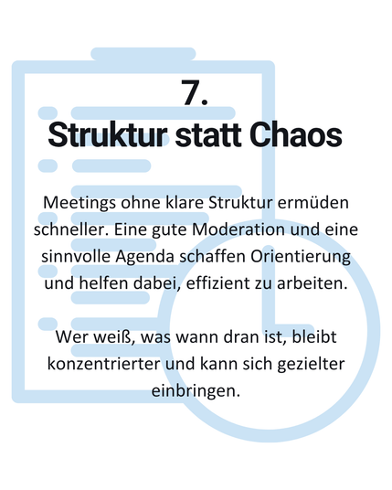 7. Struktur statt Chaos: Meetings ohne klare Struktur ermüden schneller. Eine gute Moderation und eine sinnvolle Agenda schaffen Orientierung und helfen dabei, effizient zu arbeiten. Wer weiß, was wann dran ist, bleibt
konzentrierter und kann sich gezielter einbringen.