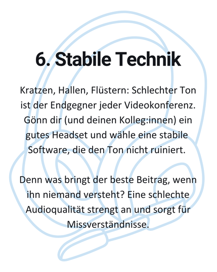 6. Stabile Technik: Kratzen, Hallen, Flüstern: Schlechter Ton ist der Endgegner jeder Videokonferenz. Gönn dir (und deinen Kolleg:innen) ein gutes Headset und wähle eine stabile Software, die den Ton nicht ruiniert. Denn was bringt der beste Beitrag, wenn ihn niemand versteht? Eine schlechte Audioqualität strengt an und sorgt für Missverständnisse.