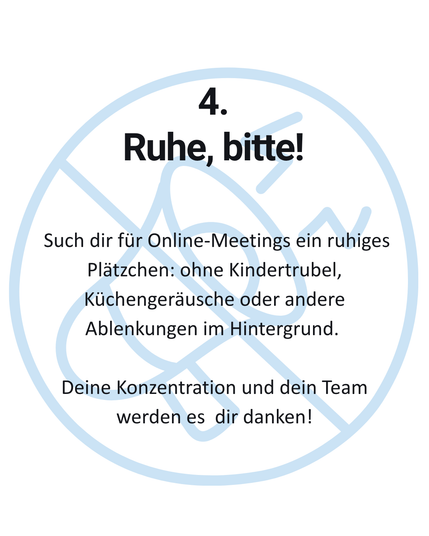 4. Ruhe, bitte! Such dir für Online-Meetings ein ruhiges Plätzchen: ohne Kindertrubel, Küchengeräusche oder andere Ablenkungen im Hintergrund. Deine Konzentration und dein Team werden es dir danken!