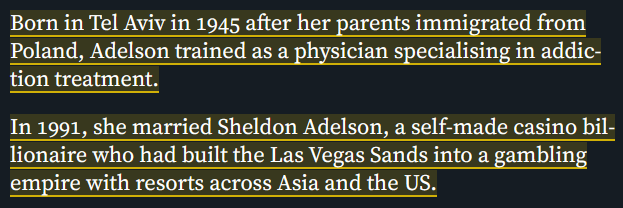 Born in Tel Aviv in 1945 after her parents immigrated from
Poland, Adelson trained as a physician specialising in addic-
tion treatment.

In 1991, she married Sheldon Adelson, a self-made casino bil-
lionaire who had built the Las Vegas Sands into a gambling
empire with resorts across Asia and the US.
