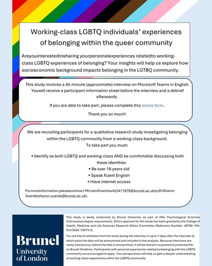 Text reads: Working-class LGBTQ individuals’ experiences of belonging within the queer community
Are you interested in sharing your personal experiences related to working-class LGBTQ experiences of belonging? Your insights will help us explore how socioeconomic background impacts belonging in the LGTBQ community.
This study involves a 45-minute interview on Teams. You will receive a participant information sheet before the interview and a debrief afterwards. 
We are recruiting participants for a qualitative research study investigating belonging within the LGBTQ community from a working-class background.
To take part you must: 
•        Identify as both LGBTQ and working-class AND be comfortable discussing both these identities
•        Be over 18 years old
•        Speak fluent English
•        Have internet access 
For more information, please contract Mr Liam Greenbank (2411878@brunel.ac.uk) or Dr Sharon Xuereb (sharon.xuereb@brunel.ac.uk)