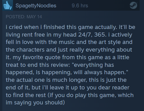 EY SpagettyNoodles
i cried when i finished this game actually. it'll be
living rent free in my head 24/7, 365. i actively
fell in love with the music and the art style and
the characters and just really everything about
it. my favorite quote from this game as a little
treat to end this review: "everything has
happened, is happening, will always happen.”
the actual one is much longer, this is just the
end of it, but i'll leave it up to you dear reader
to find the rest (if you do play this game, which
im saying you should)
