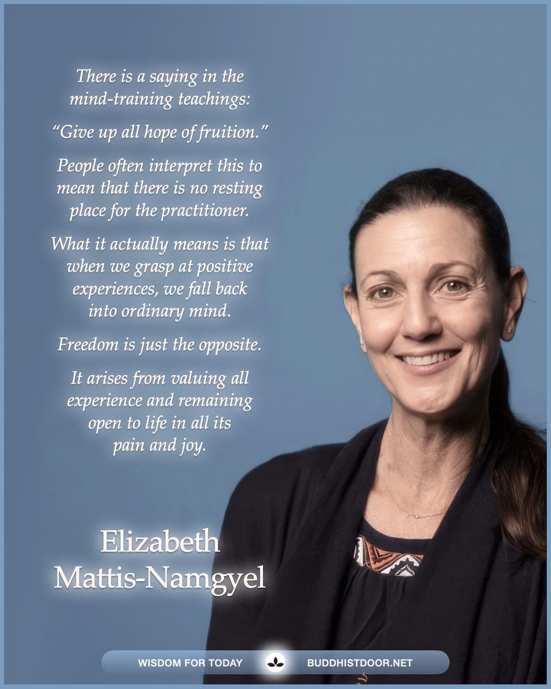 Buddhistdoor Quote for Today:   There is a saying in the mind-training teachings: “Give up all hope of fruition.” People often interpret this to mean that there is no resting place for the practitioner. What it actually means is that when we grasp at positive experiences, we fall back into ordinary mind. Freedom is just the opposite. It arises from valuing all experience and remaining open to life in all its pain and joy. — Elizabeth Mattis-Namgyel