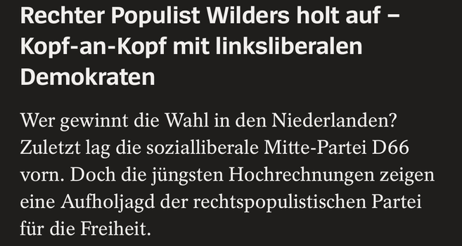 Screenshot Spiegel

Rechter Populist Wilders holt auf -
Kopf-an-Kopf mit linksliberalen
Demokraten

Wer gewinnt die Wahl in den Niederlanden?
Zuletzt lag die sozialliberale Mitte-Partei D66
vorn. Doch die jüngsten Hochrechnungen zeigen
eine Aufholjagd der rechtspopulistischen Partei
fiir die Freiheit.

