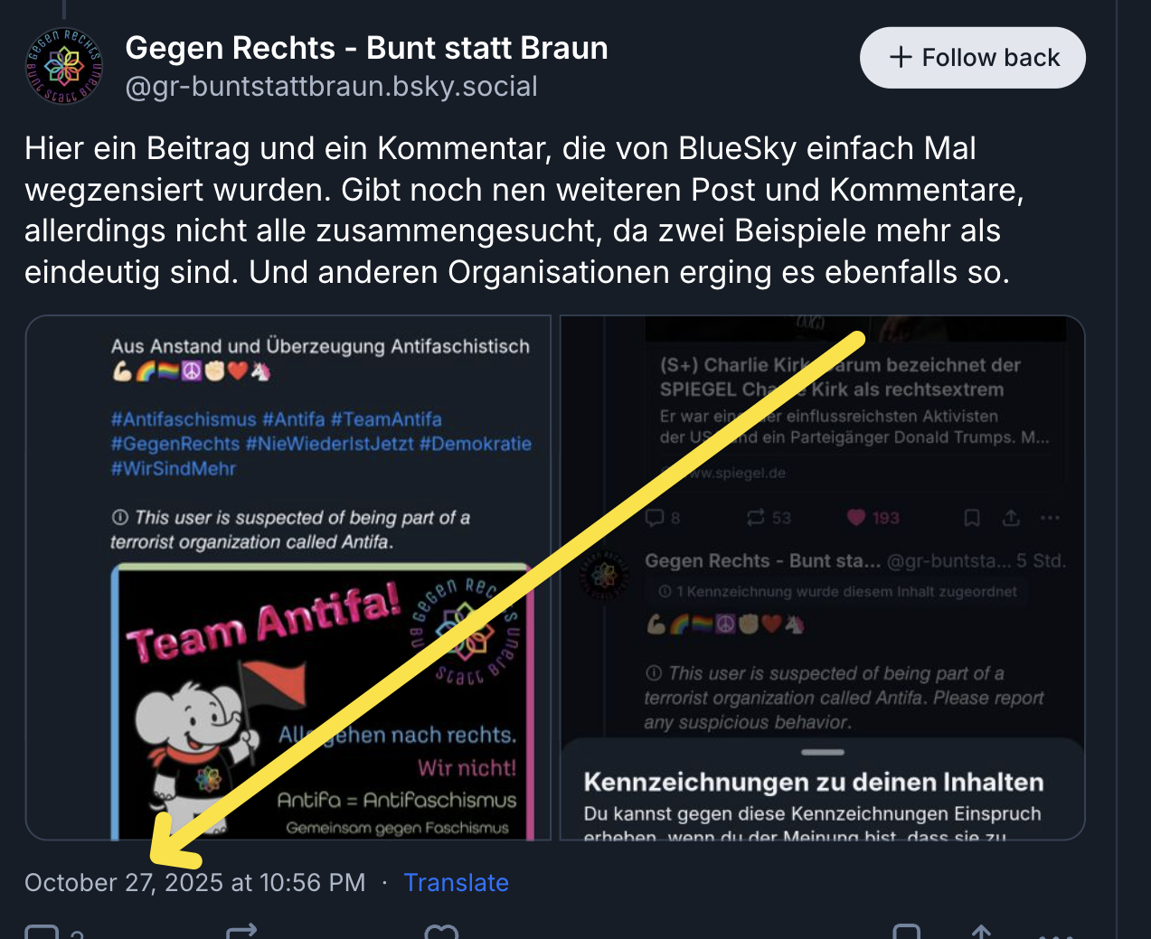 Ein Screenshot eines Beitrags auf der Plattform BlueSky vom Account „Gegen Rechts – Bunt statt Braun“ (@gr-buntstattbraun.bsky.social).
Im Text des Beitrags steht:
„Hier ein Beitrag und ein Kommentar, die von BlueSky einfach Mal wegzensiert wurden. Gibt noch nen weiteren Post und Kommentare, allerdings nicht alle zusammengesucht, da zwei Beispiele mehr als eindeutig sind. Und anderen Organisationen erging es ebenfalls so.“
Darunter sind zwei kleinere Screenshot-Ausschnitte zu sehen:
Links: Ein Beitrag mit blauem Hintergrund, in dem der Satz steht:
„This user is suspected of being part of a terrorist organization called Antifa.“
Darüber Hashtags wie #Antifaschismus, #TeamAntifa, #GegenRechts. Ein gezeichneter Elefant mit Antifa-Fahne und dem Text „Team Antifa! Alle gehen nach rechts. Wir nicht!“.
Rechts: Eine BlueSky-Systemmeldung mit dem Hinweis auf eine Kennzeichnung zu deinen Inhalten und die Möglichkeit, Einspruch gegen eine solche Einstufung einzulegen.
Unten im Screenshot ist mit einem gelben Pfeil auf das Datum gezeigt:
„October 27, 2025 at 10:56 PM“.
Der Screenshot dokumentiert, dass Beiträge der Antifa-unterstützenden Organisation von BlueSky als verdächtig markiert oder entfernt wurden.