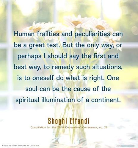 Las debilidades y peculiaridades humanas pueden ser una gran prueba. Pero la única manera, o tal vez debería decir la primera y mejor manera, de remediar tales situaciones, es hacer lo que es correcto. Un alma puede ser la causa de la iluminación espiritual de un continente.
Shoghi Effendi